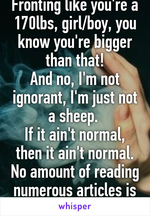 Fronting like you're a 170lbs, girl/boy, you know you're bigger than that!
And no, I'm not ignorant, I'm just not a sheep. 
If it ain't normal, then it ain't normal. No amount of reading numerous articles is going to change that. 