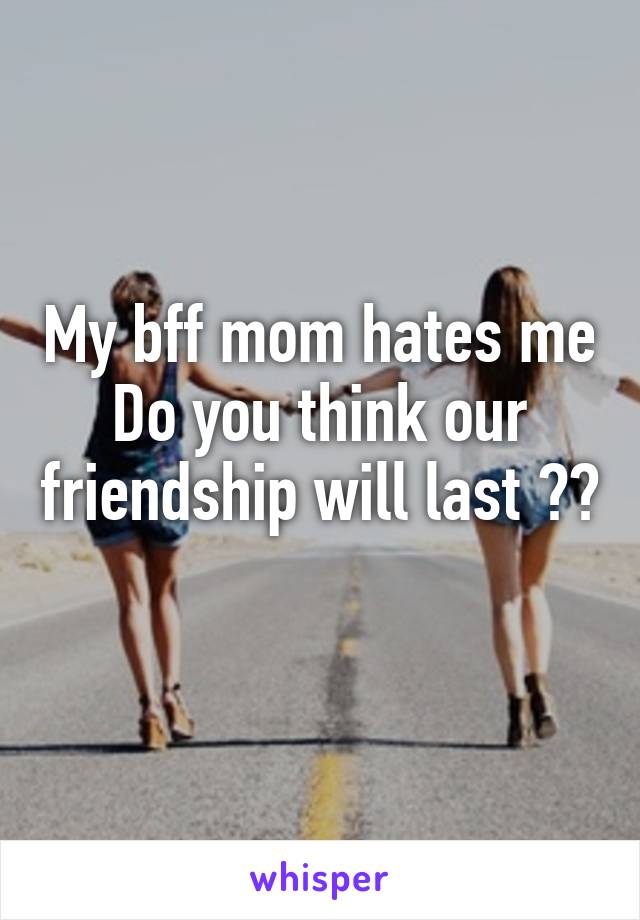 My bff mom hates me Do you think our friendship will last ??
