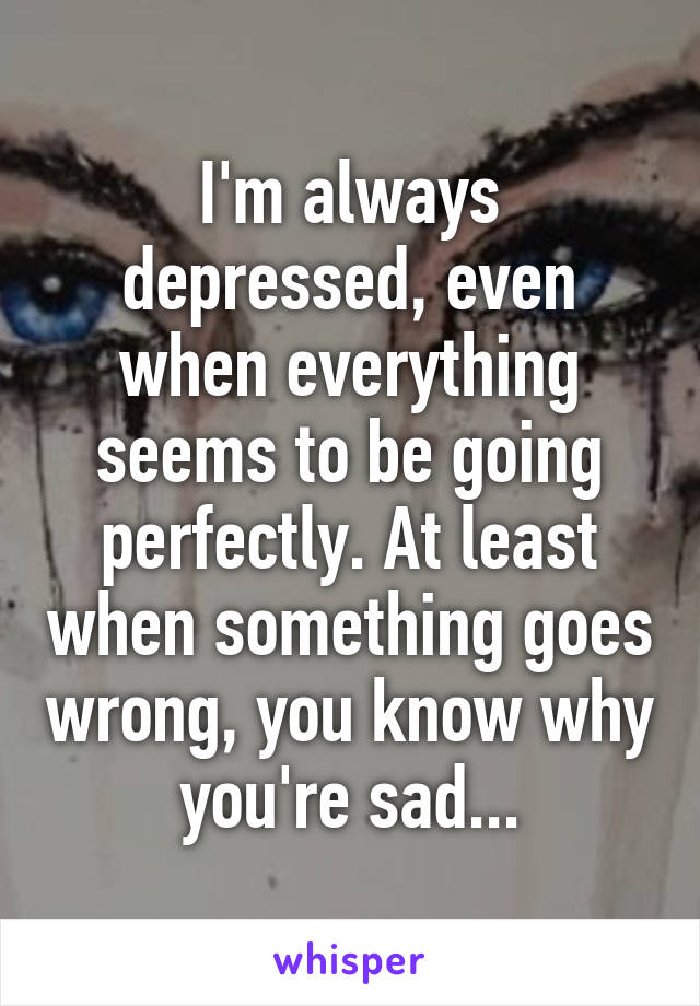 I'm always depressed, even when everything seems to be going perfectly. At least when something goes wrong, you know why you're sad...