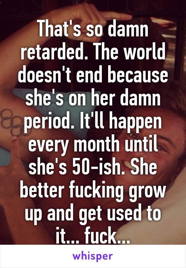 That's so damn retarded. The world doesn't end because she's on her damn period. It'll happen every month until she's 50-ish. She better fucking grow up and get used to it... fuck...