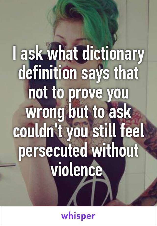 I ask what dictionary definition says that not to prove you wrong but to ask couldn't you still feel persecuted without violence 