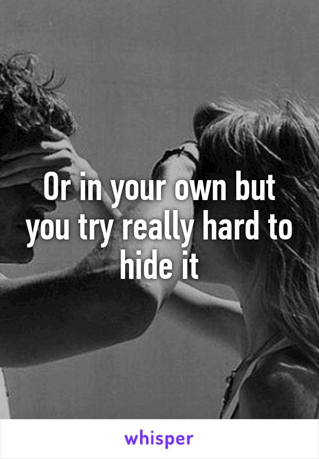 Or in your own but you try really hard to hide it