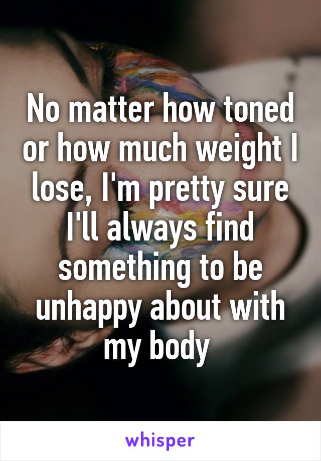 No matter how toned or how much weight I lose, I'm pretty sure I'll always find something to be unhappy about with my body 