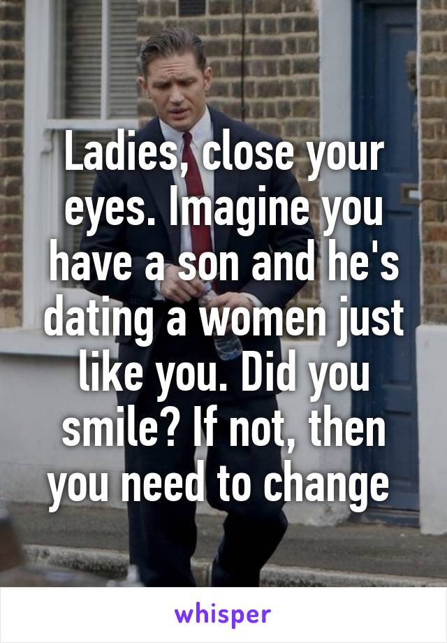 Ladies, close your eyes. Imagine you have a son and he's dating a women just like you. Did you smile? If not, then you need to change 