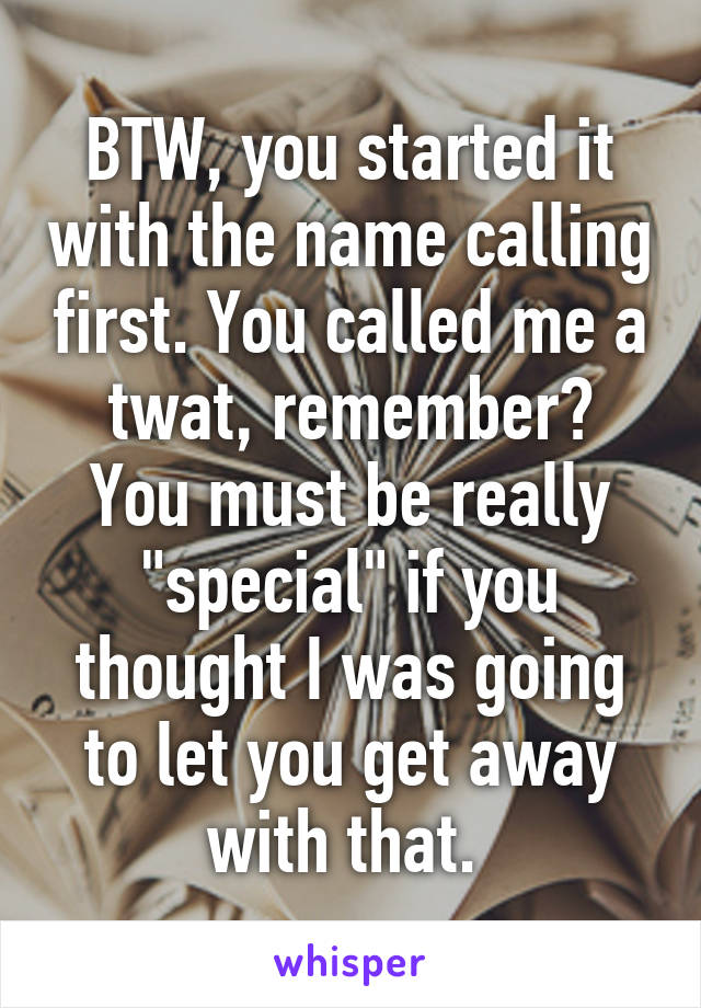 BTW, you started it with the name calling first. You called me a twat, remember?
You must be really "special" if you thought I was going to let you get away with that. 