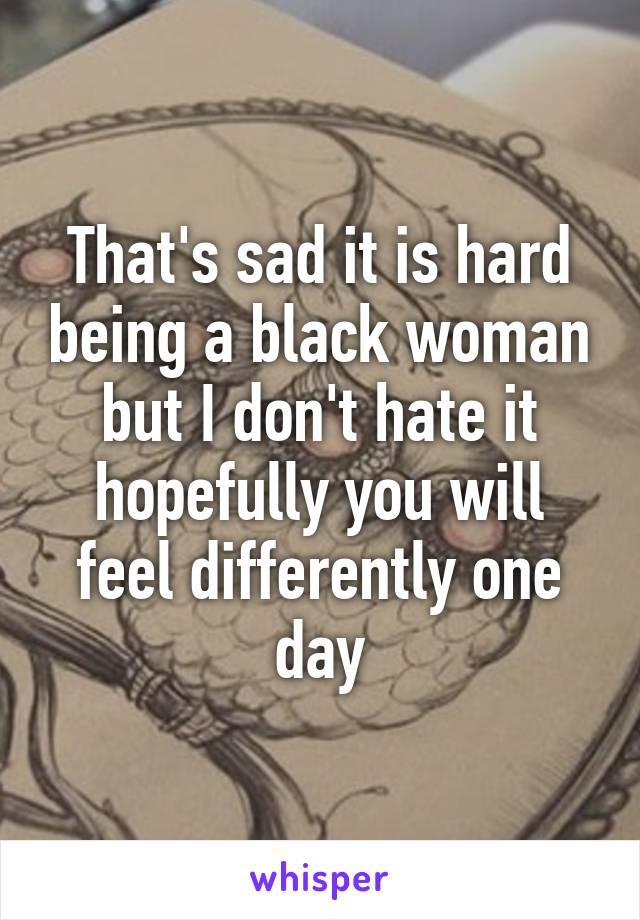 That's sad it is hard being a black woman but I don't hate it hopefully you will feel differently one day