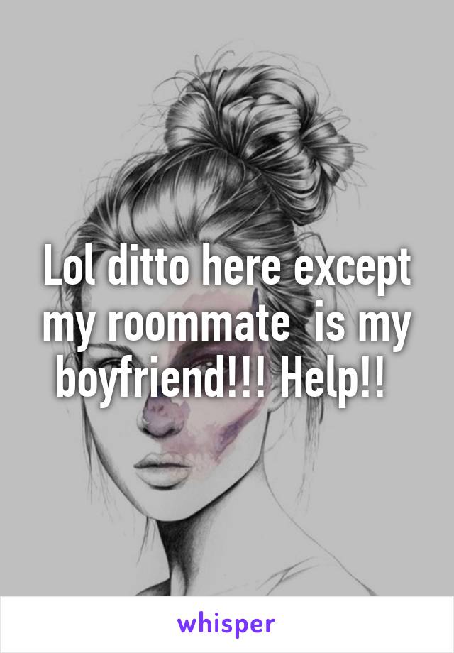 Lol ditto here except my roommate  is my boyfriend!!! Help!! 