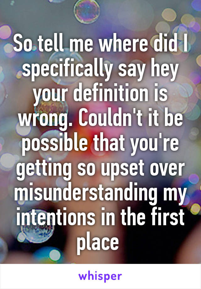 So tell me where did I specifically say hey your definition is wrong. Couldn't it be possible that you're getting so upset over misunderstanding my intentions in the first place 