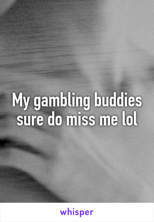 My gambling buddies sure do miss me lol