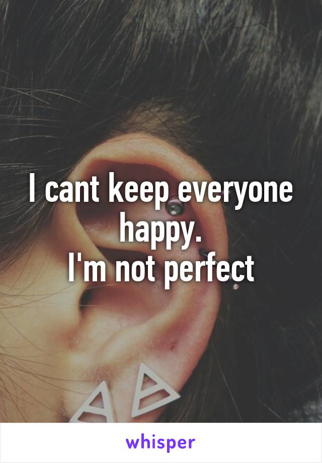 I cant keep everyone happy.
I'm not perfect