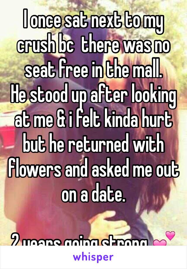 I once sat next to my crush bc  there was no seat free in the mall.
He stood up after looking at me & i felt kinda hurt but he returned with flowers and asked me out on a date.

2 years going strong 💕