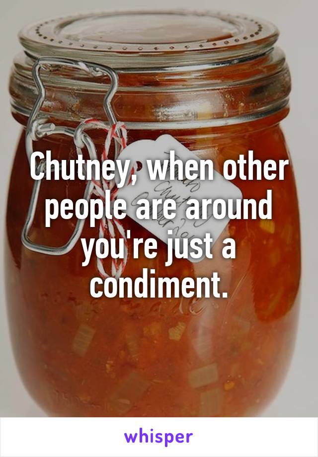 Chutney, when other people are around you're just a condiment.