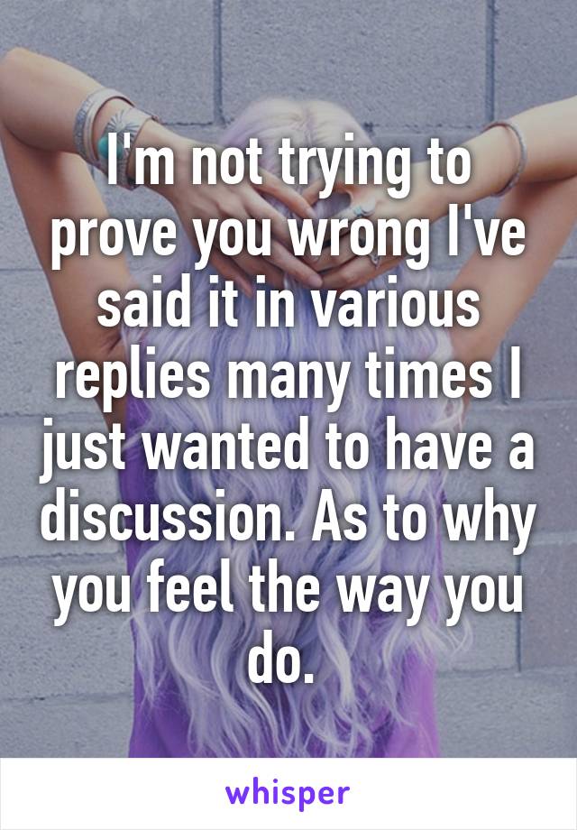 I'm not trying to prove you wrong I've said it in various replies many times I just wanted to have a discussion. As to why you feel the way you do. 