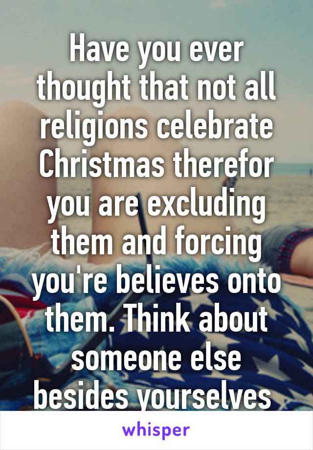 Have you ever thought that not all religions celebrate Christmas therefor you are excluding them and forcing you're believes onto them. Think about someone else besides yourselves 