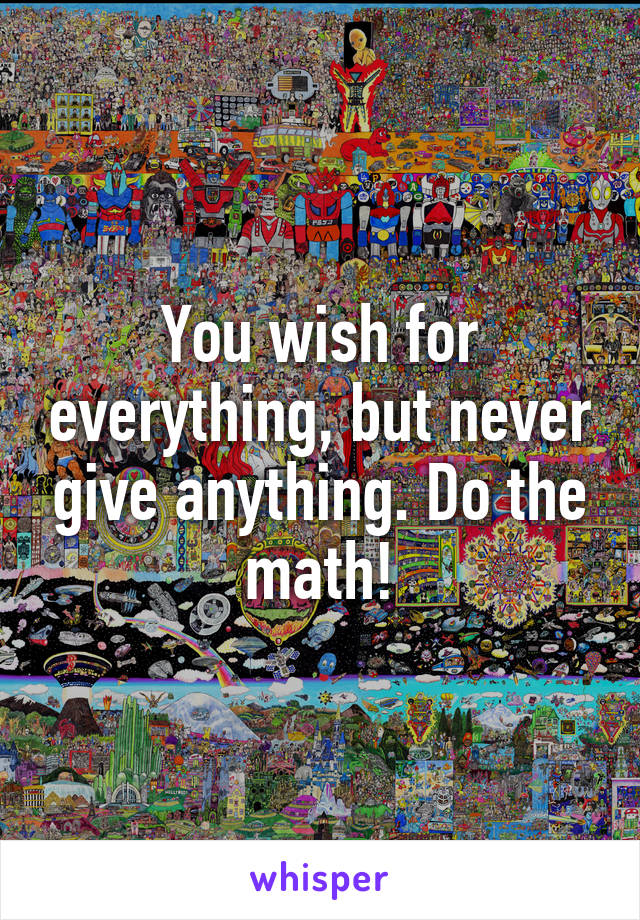 You wish for everything, but never give anything. Do the math!