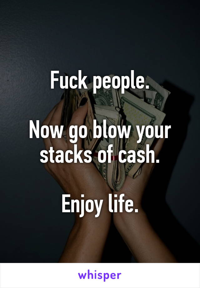 Fuck people.

Now go blow your stacks of cash.

Enjoy life.