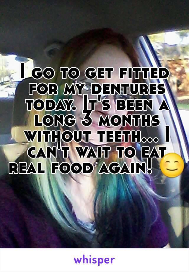 I go to get fitted for my dentures today. It's been a long 3 months without teeth... I can't wait to eat real food again! 😊