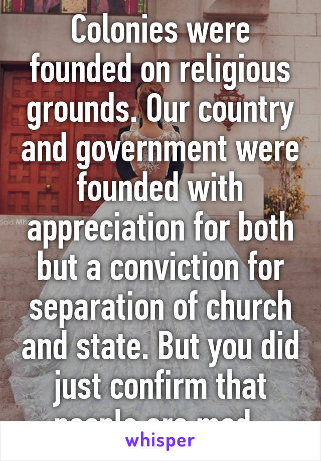 Colonies were founded on religious grounds. Our country and government were founded with appreciation for both but a conviction for separation of church and state. But you did just confirm that people are mad. 