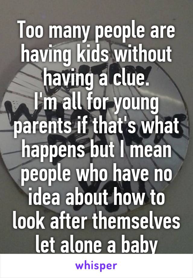 Too many people are having kids without having a clue.
I'm all for young parents if that's what happens but I mean people who have no idea about how to look after themselves let alone a baby