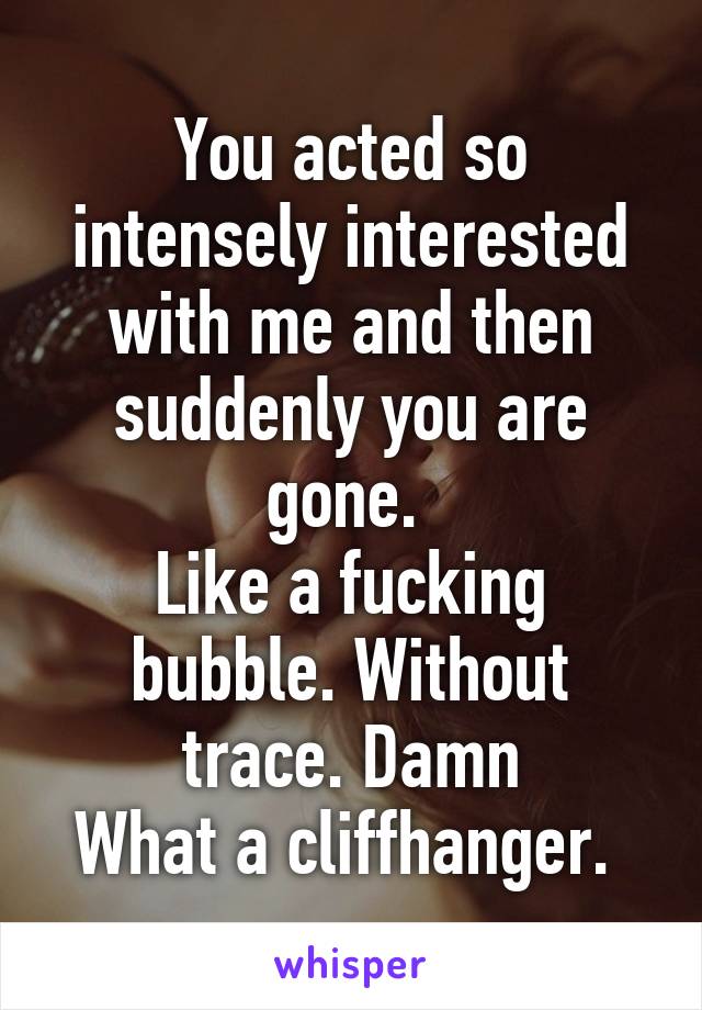 You acted so intensely interested with me and then suddenly you are gone. 
Like a fucking bubble. Without trace. Damn
What a cliffhanger. 