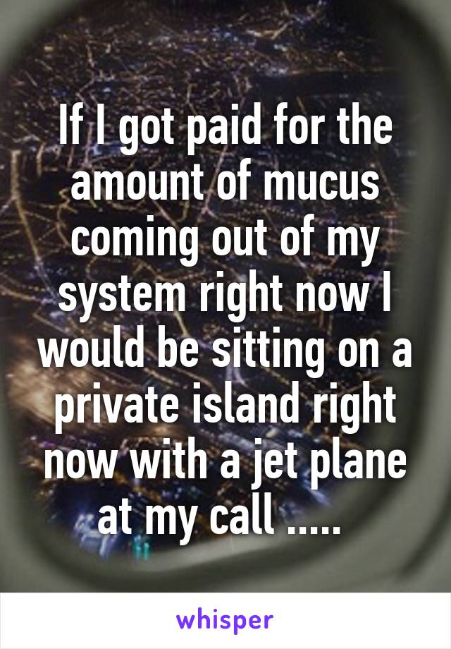 If I got paid for the amount of mucus coming out of my system right now I would be sitting on a private island right now with a jet plane at my call ..... 