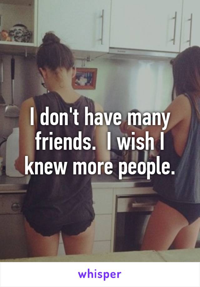 I don't have many friends.  I wish I knew more people.