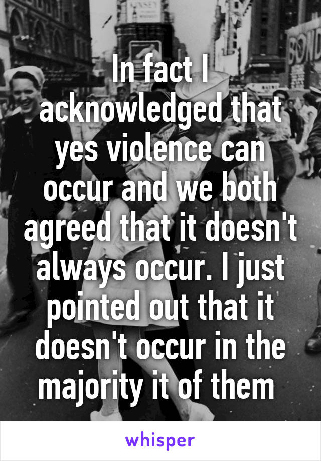 In fact I acknowledged that yes violence can occur and we both agreed that it doesn't always occur. I just pointed out that it doesn't occur in the majority it of them 