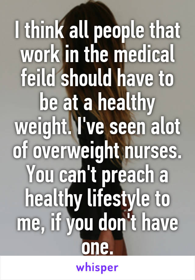 I think all people that work in the medical feild should have to be at a healthy weight. I've seen alot of overweight nurses. You can't preach a healthy lifestyle to me, if you don't have one.