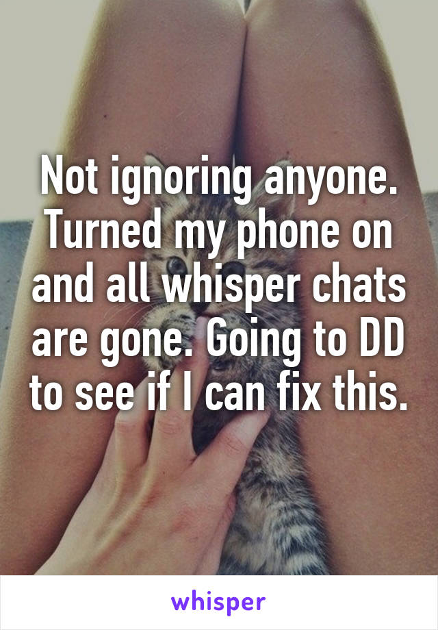 Not ignoring anyone. Turned my phone on and all whisper chats are gone. Going to DD to see if I can fix this. 