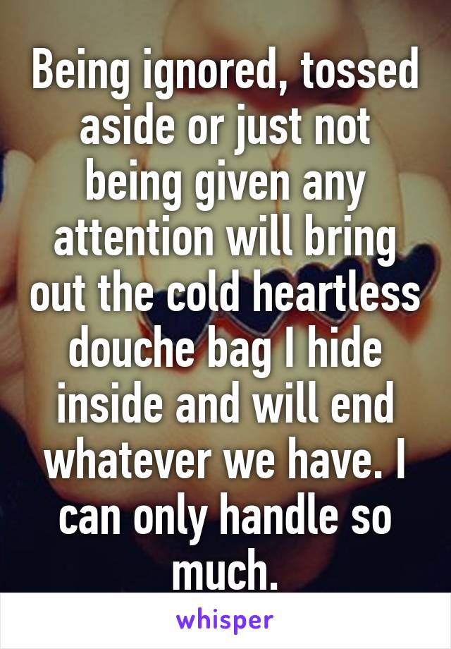 Being ignored, tossed aside or just not being given any attention will bring out the cold heartless douche bag I hide inside and will end whatever we have. I can only handle so much.