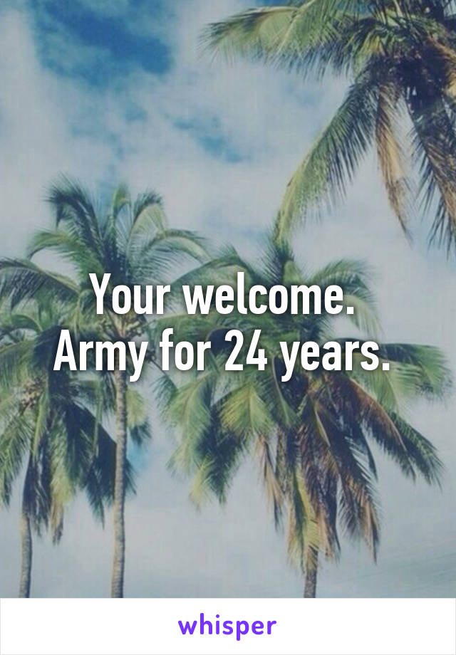 Your welcome. 
Army for 24 years. 