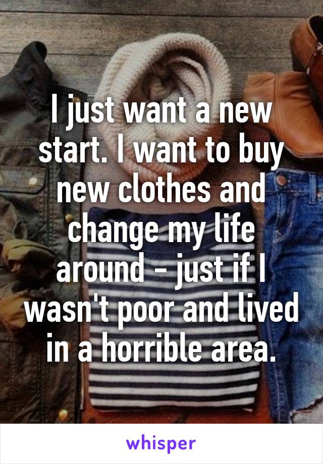 I just want a new start. I want to buy new clothes and change my life around - just if I wasn't poor and lived in a horrible area.