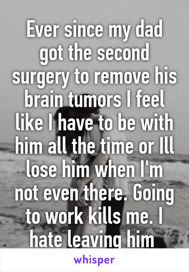 Ever since my dad got the second surgery to remove his brain tumors I feel like I have to be with him all the time or Ill lose him when I'm not even there. Going to work kills me. I hate leaving him 