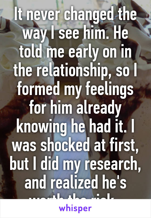 It never changed the way I see him. He told me early on in the relationship, so I formed my feelings for him already knowing he had it. I was shocked at first, but I did my research, and realized he's worth the risk. 