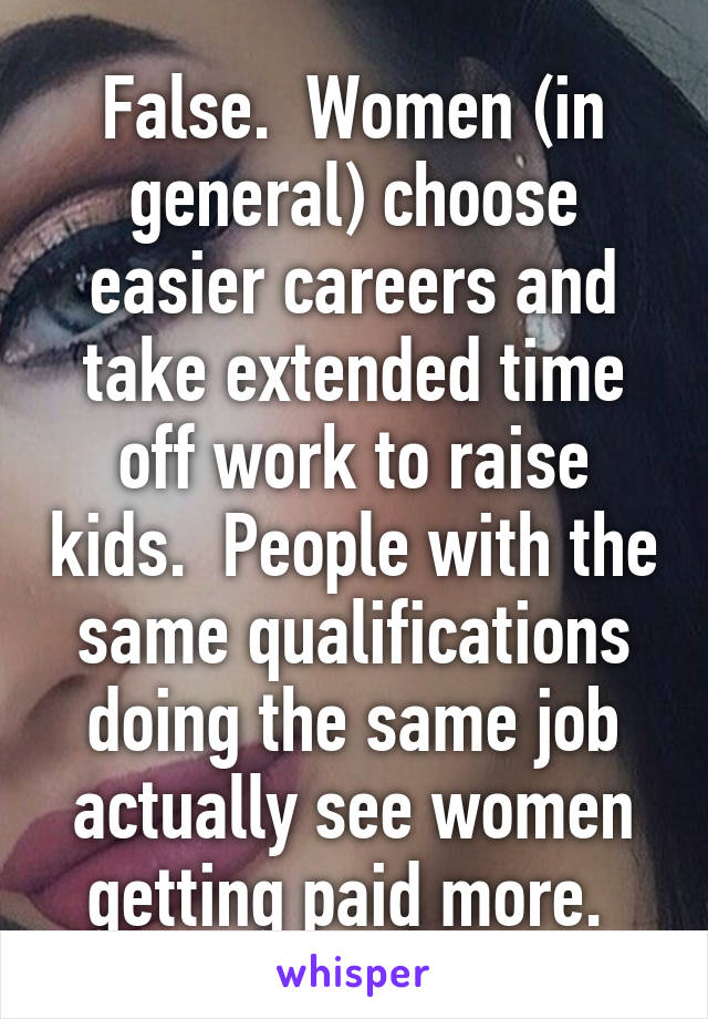 False.  Women (in general) choose easier careers and take extended time off work to raise kids.  People with the same qualifications doing the same job actually see women getting paid more. 