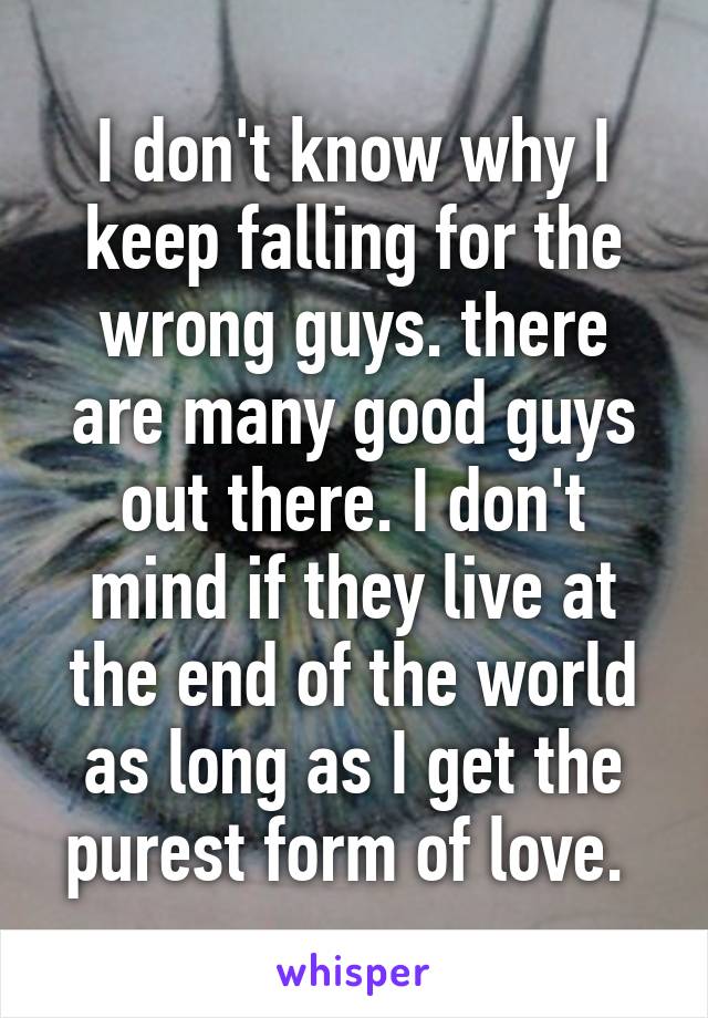 I don't know why I keep falling for the wrong guys. there are many good guys out there. I don't mind if they live at the end of the world as long as I get the purest form of love. 