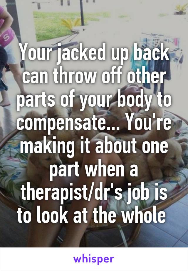 Your jacked up back can throw off other parts of your body to compensate... You're making it about one part when a therapist/dr's job is to look at the whole 