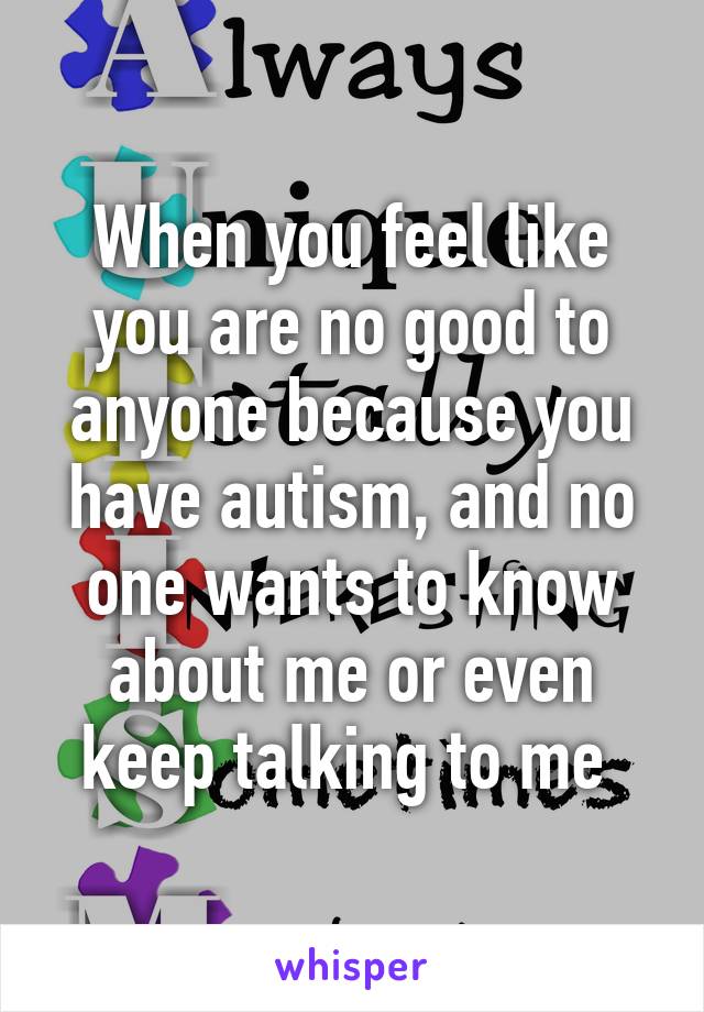 When you feel like you are no good to anyone because you have autism, and no one wants to know about me or even keep talking to me 