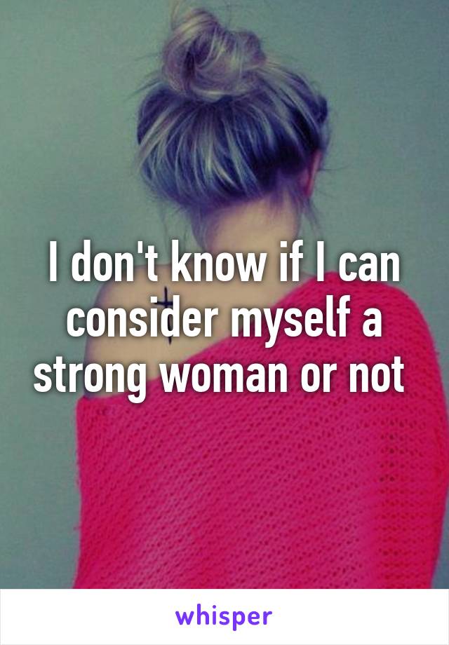 I don't know if I can consider myself a strong woman or not 