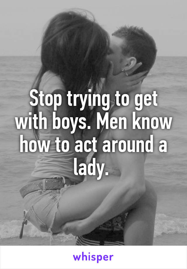 Stop trying to get with boys. Men know how to act around a lady. 