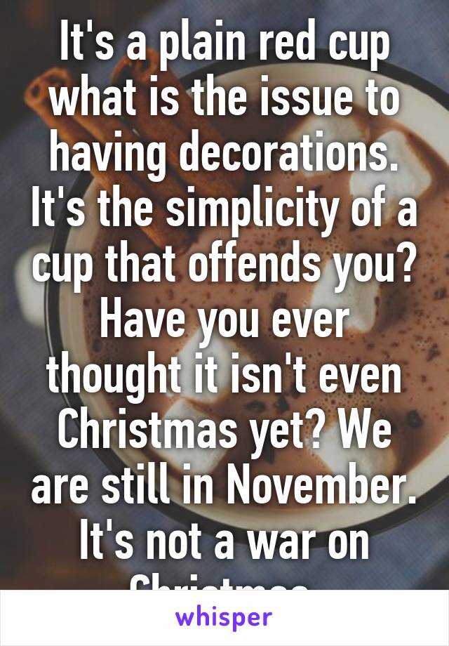 It's a plain red cup what is the issue to having decorations. It's the simplicity of a cup that offends you? Have you ever thought it isn't even Christmas yet? We are still in November. It's not a war on Christmas.