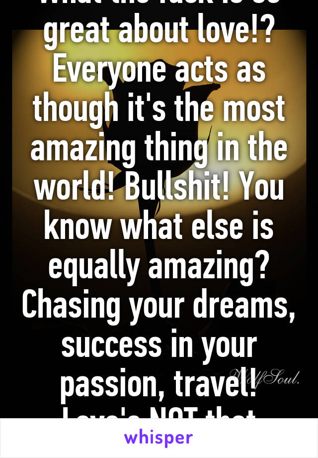 What the fuck is so great about love!? Everyone acts as though it's the most amazing thing in the world! Bullshit! You know what else is equally amazing? Chasing your dreams, success in your passion, travel! Love's NOT that monumental!