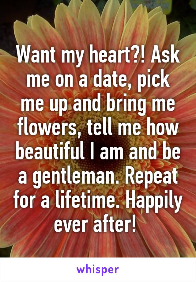 Want my heart?! Ask me on a date, pick me up and bring me flowers, tell me how beautiful I am and be a gentleman. Repeat for a lifetime. Happily ever after! 