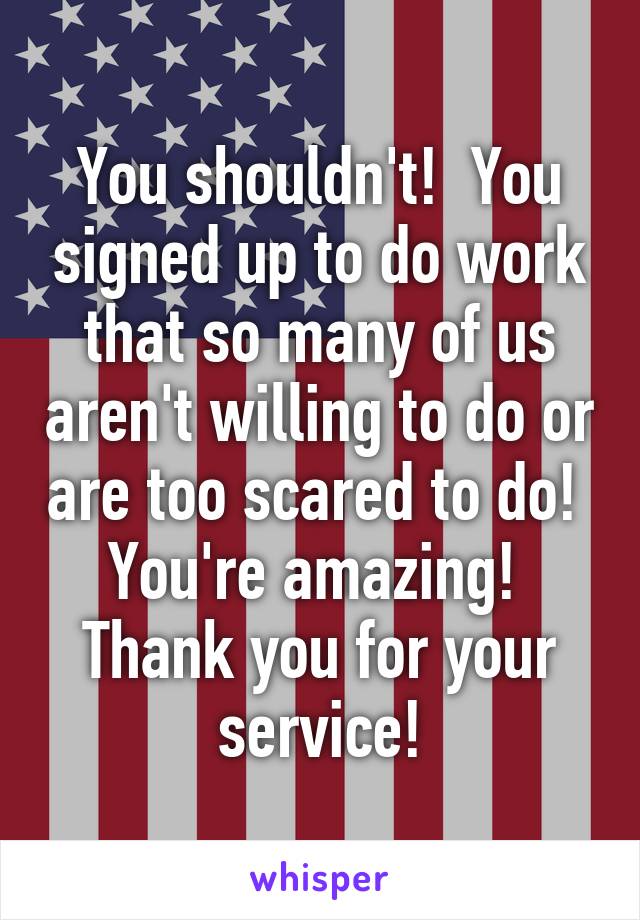 You shouldn't!  You signed up to do work that so many of us aren't willing to do or are too scared to do!  You're amazing!  Thank you for your service!