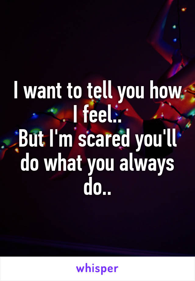 I want to tell you how I feel..
But I'm scared you'll do what you always do..