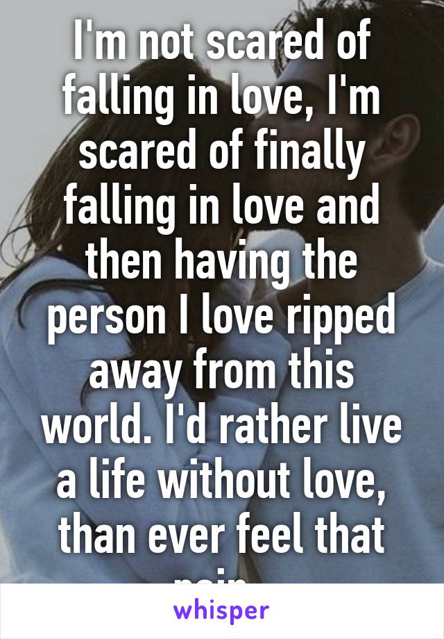 I'm not scared of falling in love, I'm scared of finally falling in love and then having the person I love ripped away from this world. I'd rather live a life without love, than ever feel that pain. 