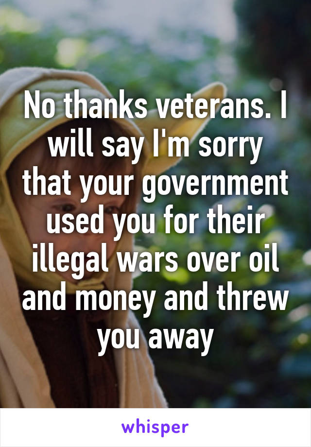 No thanks veterans. I will say I'm sorry that your government used you for their illegal wars over oil and money and threw you away