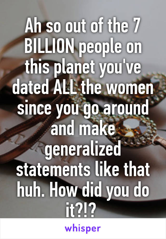 Ah so out of the 7 BILLION people on this planet you've dated ALL the women since you go around and make generalized statements like that huh. How did you do it?!? 