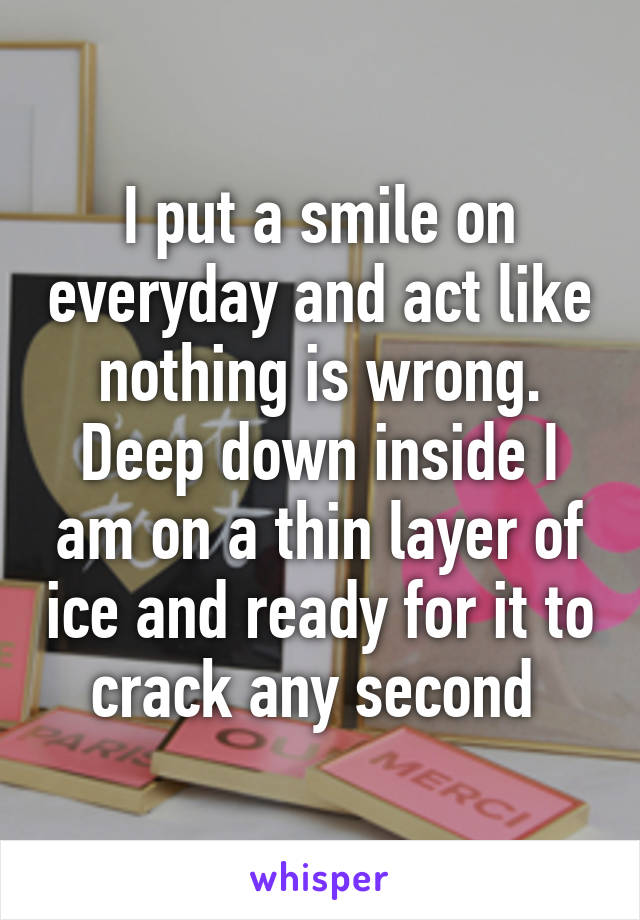 I put a smile on everyday and act like nothing is wrong. Deep down inside I am on a thin layer of ice and ready for it to crack any second 