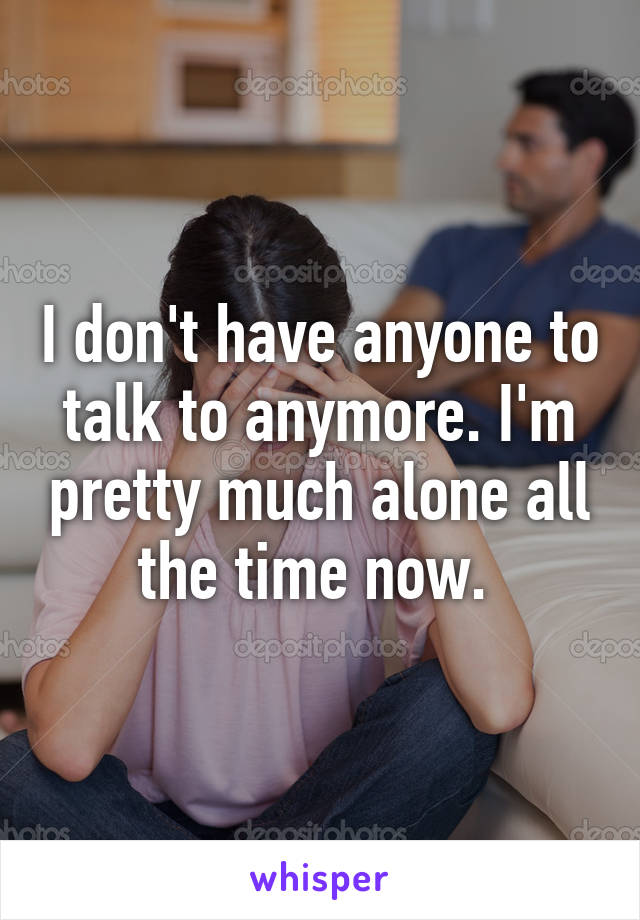 I don't have anyone to talk to anymore. I'm pretty much alone all the time now. 